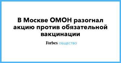 Валерий Рашкин - Николай Зубрилин - В Москве ОМОН разогнал акцию против обязательной вакцинации - forbes.ru - Москва - Россия