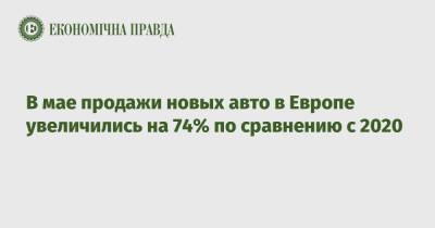 В мае продажи новых авто в Европе увеличились на 74% по сравнению с 2020 - epravda.com.ua - Украина - Франция