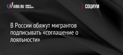 В России обяжут мигрантов подписывать «соглашение о лояльности» - ivbg.ru - Россия - Украина