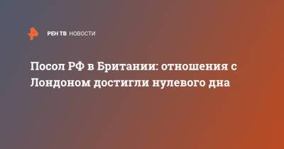 Андрей Келин - Посол РФ в Британии: отношения с Лондоном достигли нулевого дна - ren.tv - Москва - Россия - Англия - Лондон