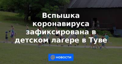 Владислав Ховалыг - Вспышка коронавируса зафиксирована в детском лагере в Туве - news.mail.ru