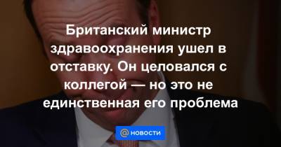 Борис Джонсон - Британский министр здравоохранения ушел в отставку. Он целовался с коллегой — но это не единственная его проблема - news.mail.ru - Англия