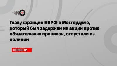 Николай Зубрилин - Главу фракции КПРФ в Мосгордуме, который был задержан на акции против обязательных прививок, отпустили из полиции - echo.msk.ru - Москва - Россия