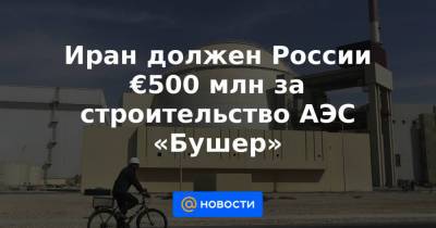 Иран должен России €500 млн за строительство АЭС «Бушер» - news.mail.ru - Москва - Россия - Иран - Тегеран