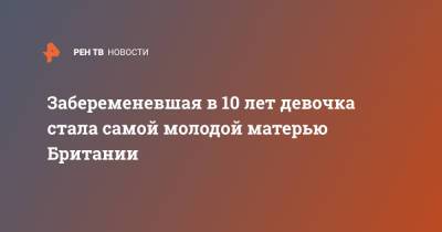 Забеременевшая в 10 лет девочка стала самой молодой матерью Британии - ren.tv - Англия