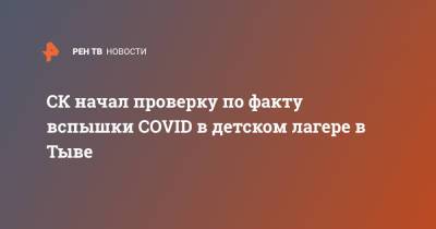 СК начал проверку по факту вспышки COVID в детском лагере в Тыве - ren.tv - Россия - респ.Тыва