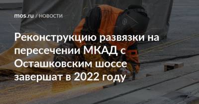 Рафик Загрутдинов - Реконструкцию развязки на пересечении МКАД с Осташковским шоссе завершат в 2022 году - mos.ru - Москва - Московская обл. - Реконструкция