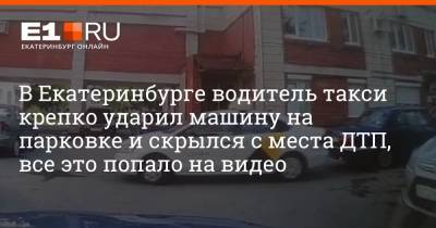 В Екатеринбурге водитель такси крепко ударил машину на парковке и скрылся с места ДТП, все это попало на видео - e1.ru - Екатеринбург