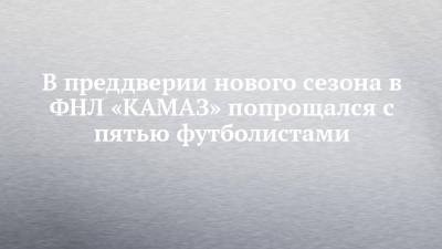 В преддверии нового сезона в ФНЛ «КАМАЗ» попрощался с пятью футболистами - chelny-izvest.ru - Набережные Челны - респ. Алания - Камаз