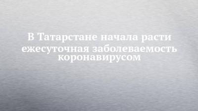 В Татарстане начала расти ежесуточная заболеваемость коронавирусом - chelny-izvest.ru - Россия - респ. Татарстан - Набережные Челны - Казань