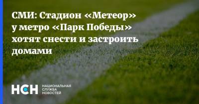 СМИ: Стадион «Метеор» у метро «Парк Победы» хотят снести и застроить домами - nsn.fm - Москва