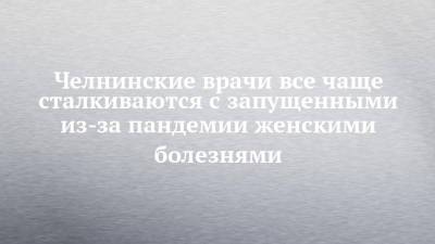 Челнинские врачи все чаще сталкиваются с запущенными из-за пандемии женскими болезнями - chelny-izvest.ru - Набережные Челны