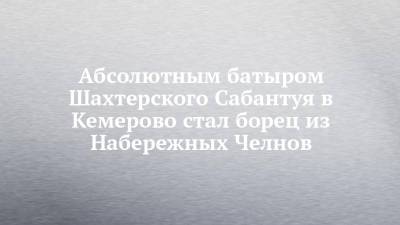 Абсолютным батыром Шахтерского Сабантуя в Кемерово стал борец из Набережных Челнов - chelny-izvest.ru - респ. Татарстан - Набережные Челны - Кемерово