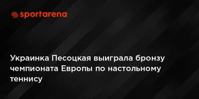 Украинка Песоцкая выиграла бронзу чемпионата Европы по настольному теннису - sportarena.com - Украина - Германия - Польша