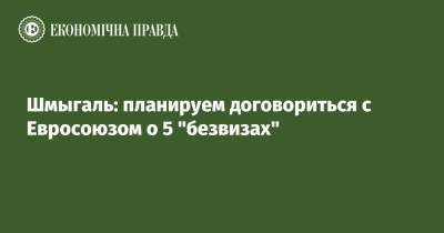 Денис Шмыгаль - Шмыгаль: планируем договориться с Евросоюзом о 5 "безвизах" - epravda.com.ua - Украина