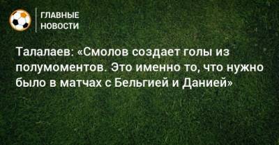 Андрей Талалаев - Федор Смолов - Талалаев: «Смолов создает голы из полумоментов. Это именно то, что нужно было в матчах с Бельгией и Данией» - bombardir.ru - Бельгия - Финляндия - Дания