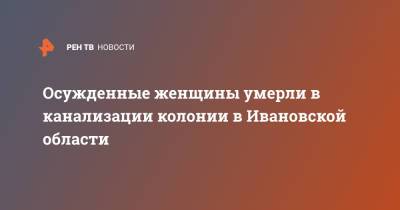 Осужденные женщины умерли в канализации колонии в Ивановской области - ren.tv - Ивановская обл.