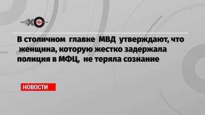 В столичном главке МВД утверждают, что женщина, которую жестко задержала полиция в МФЦ, не теряла сознание - echo.msk.ru