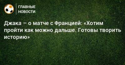 Джака – о матче с Францией: «Хотим пройти как можно дальше. Готовы творить историю» - bombardir.ru - Швейцария - Франция