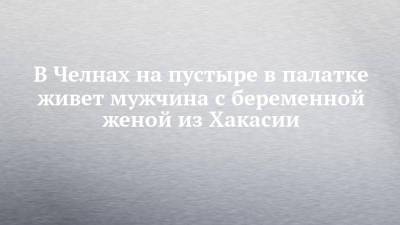 В Челнах на пустыре в палатке живет мужчина с беременной женой из Хакасии - chelny-izvest.ru - Набережные Челны - респ. Хакасия