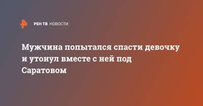 Мужчина попытался спасти девочку и утонул вместе с ней под Саратовом - ren.tv - Россия - Саратовская обл. - Саратов