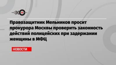 Иван Мельников - Денис Попов - Правозащитник Мельников просит прокурора Москвы проверить законность действий полицейских при задержании женщины в МФЦ - echo.msk.ru - Москва