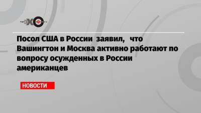 Джон Салливан - Пол Уилан - Ева Меркачева - Посол США в России заявил, что Вашингтон и Москва активно работают по вопросу осужденных в России американцев - echo.msk.ru - Москва - Россия - США - Вашингтон