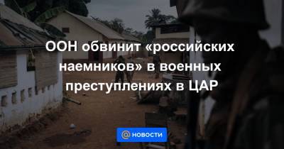 ООН обвинит «российских наемников» в военных преступлениях в ЦАР - news.mail.ru - Россия