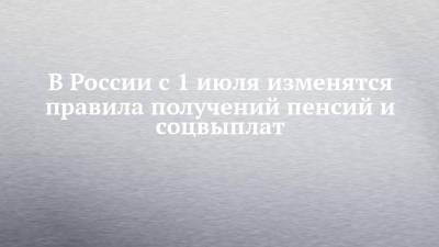 В России с 1 июля изменятся правила получений пенсий и соцвыплат - chelny-izvest.ru - Россия