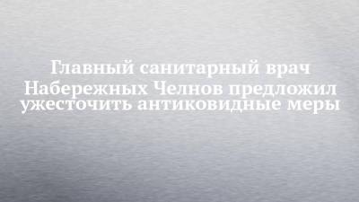 Наиль Магдеев - Главный санитарный врач Набережных Челнов предложил ужесточить антиковидные меры - chelny-izvest.ru - респ. Татарстан - Набережные Челны