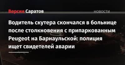 Водитель скутера скончался в больнице после столкновения с припаркованным Peugeot на Барнаульской: полиция ищет свидетелей аварии - nversia.ru - Россия - Саратовская обл. - Саратов