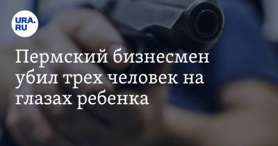 Пермский бизнесмен убил трех человек на глазах ребенка - ura.news - Пермь - Пермский край