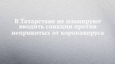 Лилия Галимова - В Татарстане не планируют вводить санкции против непривитых от коронавируса - chelny-izvest.ru - респ. Татарстан