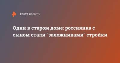 Одни в старом доме: россиянка с сыном стали "заложниками" стройки - ren.tv - Нижний Новгород - Нижний Новгород - Строительство