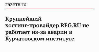 Крупнейший хостинг-провайдер REG.RU не работает из-за аварии в Курчатовском институте - gazeta.ru - Москва - Россия