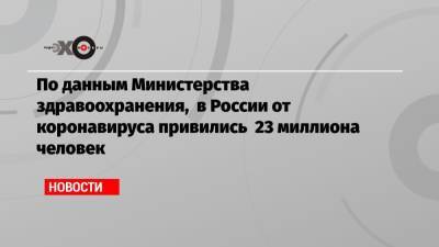 По данным Министерства здравоохранения, в России от коронавируса привились 23 миллиона человек - echo.msk.ru - Москва - Россия