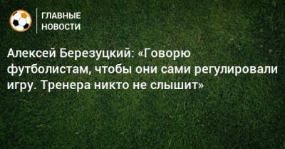 Алексей Березуцкий - Алексей Березуцкий: «Говорю футболистам, чтобы они сами регулировали игру. Тренера никто не слышит» - bombardir.ru