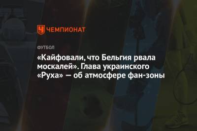 Григорий Козловский - «Кайфовали, что Бельгия рвала москалей». Глава украинского «Руха» — об атмосфере фан-зоны - championat.com - Россия - Украина - Бельгия