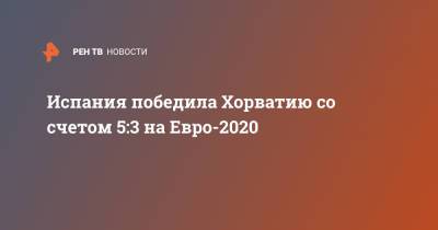 На Евро - Испания победила Хорватию со счетом 5:3 на Евро-2020 - ren.tv - Испания - Хорватия