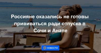Россияне оказались не готовы прививаться ради отпуска в Сочи и Анапе - news.mail.ru - Анапа - Сочи - Краснодарский край