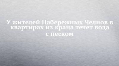 У жителей Набережных Челнов в квартирах из крана течет вода с песком - chelny-izvest.ru - Набережные Челны