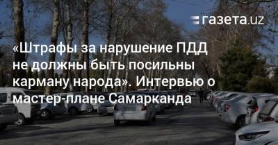 «Штрафы за нарушение ПДД не должны быть посильны карману народа». Интервью о мастер-плане Самарканда - gazeta.uz - Узбекистан