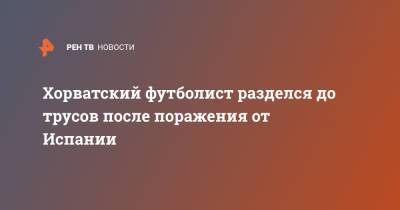 Хорватский футболист разделся до трусов после поражения от Испании - ren.tv - Испания - Хорватия