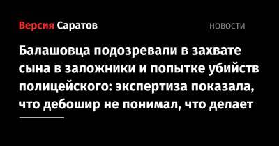 Балашовца подозревали в захвате сына в заложники и попытке убийств полицейского: экспертиза показала, что дебошир не понимал, что делает - nversia.ru - Саратовская обл.