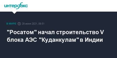 Алексей Лихачев - "Росатом" начал строительство V блока АЭС "Куданкулам" в Индии - interfax.ru - Москва - Индия