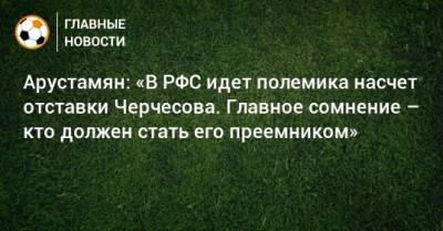 Владимир Путин - Станислав Черчесов - Арустамян: «В РФС идет полемика насчет отставки Черчесова. Главное сомнение – кто должен стать его преемником» - bombardir.ru - Россия