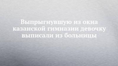 Выпрыгнувшую из окна казанской гимназии девочку выписали из больницы - chelny-izvest.ru - Москва - Набережные Челны - Казань