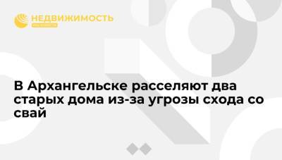 Александр Цыбульский - В Архангельске расселяют два старых дома из-за угрозы схода со свай - realty.ria.ru - Мурманск - Архангельск - Архангельская обл.