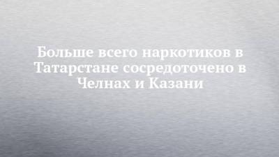 Больше всего наркотиков в Татарстане сосредоточено в Челнах и Казани - chelny-izvest.ru - респ. Татарстан - Казань