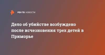 Дело об убийстве возбуждено после исчезновения трех детей в Приморье - ren.tv - Приморье край